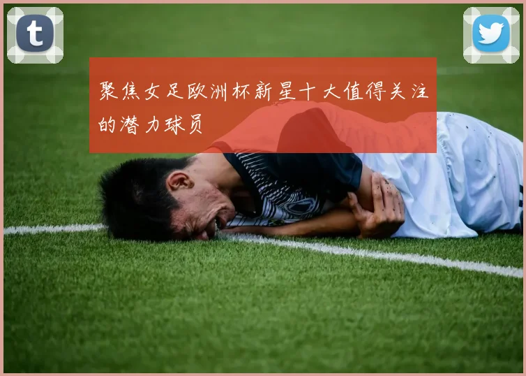 聚焦女足欧洲杯新星十大值得关注的潜力球员
